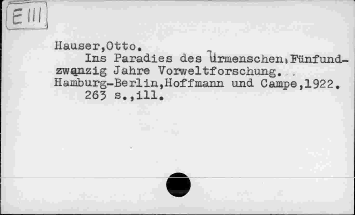 ﻿Hauser,Otto.
Ins Paradies des tirmenschen»Fünfundzwanzig Jahre Vorweltforschung. . Hamburg-Berlin,Hoffmann und Campe,1922.
263 s.,ill.